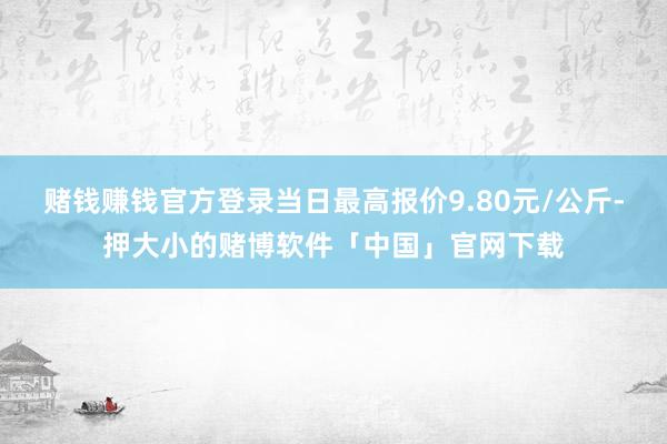 赌钱赚钱官方登录当日最高报价9.80元/公斤-押大小的赌博软件「中国」官网下载