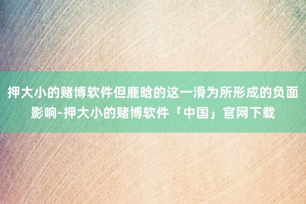 押大小的赌博软件但鹿晗的这一滑为所形成的负面影响-押大小的赌博软件「中国」官网下载