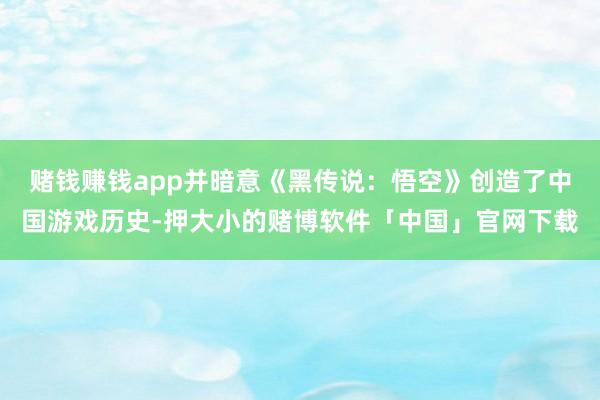 赌钱赚钱app并暗意《黑传说：悟空》创造了中国游戏历史-押大小的赌博软件「中国」官网下载