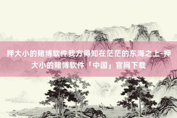 押大小的赌博软件我方得知在茫茫的东海之上-押大小的赌博软件「中国」官网下载