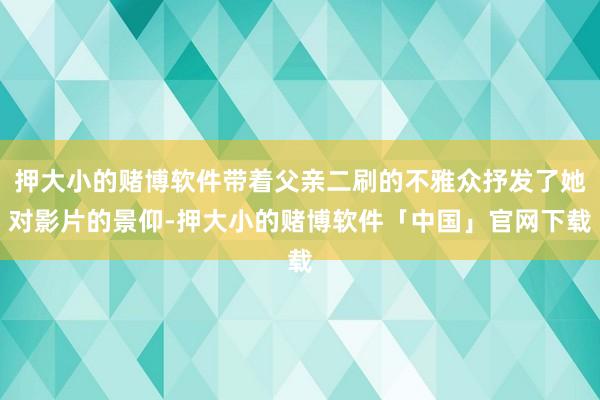 押大小的赌博软件带着父亲二刷的不雅众抒发了她对影片的景仰-押大小的赌博软件「中国」官网下载