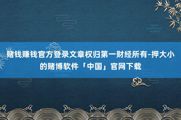 赌钱赚钱官方登录文章权归第一财经所有-押大小的赌博软件「中国」官网下载