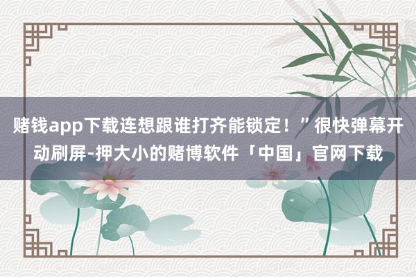 赌钱app下载连想跟谁打齐能锁定！”很快弹幕开动刷屏-押大小的赌博软件「中国」官网下载