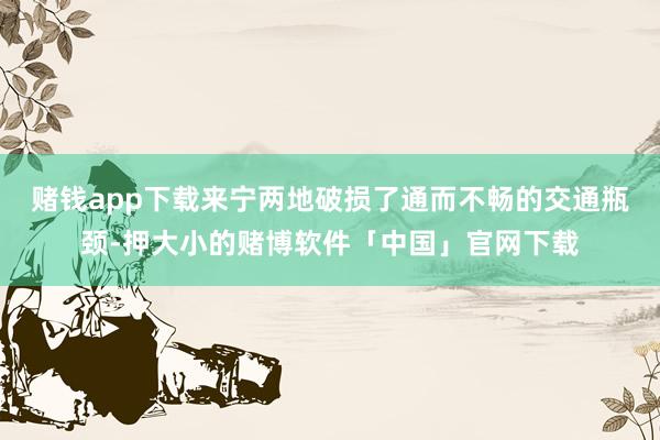 赌钱app下载来宁两地破损了通而不畅的交通瓶颈-押大小的赌博软件「中国」官网下载
