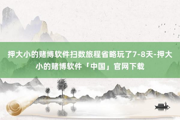 押大小的赌博软件扫数旅程省略玩了7-8天-押大小的赌博软件「中国」官网下载