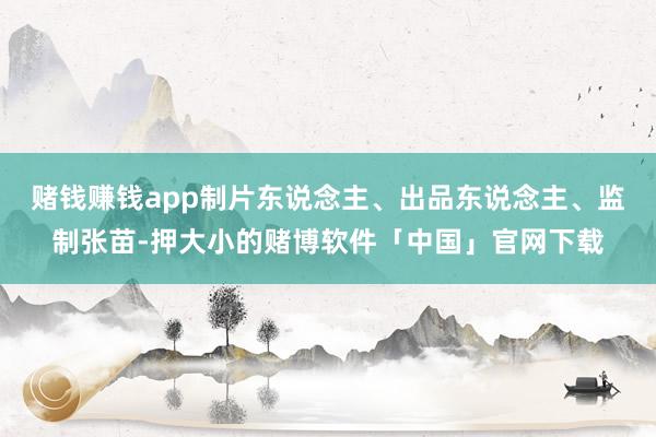 赌钱赚钱app制片东说念主、出品东说念主、监制张苗-押大小的赌博软件「中国」官网下载