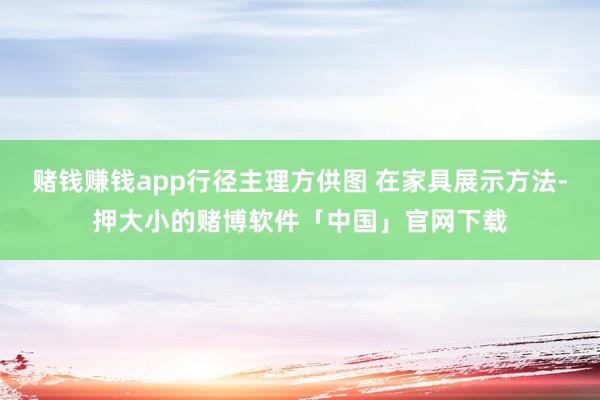 赌钱赚钱app行径主理方供图 在家具展示方法-押大小的赌博软件「中国」官网下载