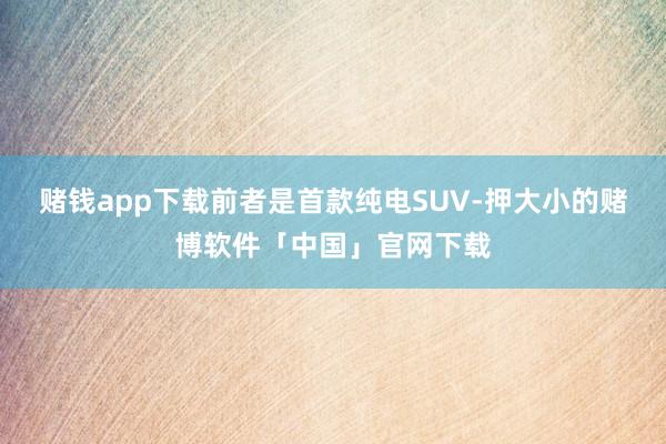 赌钱app下载前者是首款纯电SUV-押大小的赌博软件「中国」官网下载