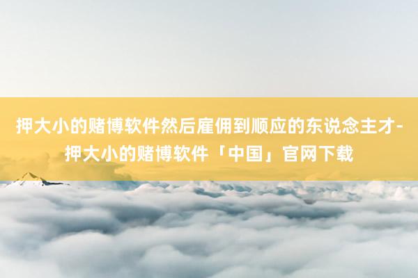 押大小的赌博软件然后雇佣到顺应的东说念主才-押大小的赌博软件「中国」官网下载