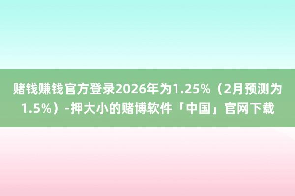 赌钱赚钱官方登录2026年为1.25%（2月预测为1.5%）-押大小的赌博软件「中国」官网下载