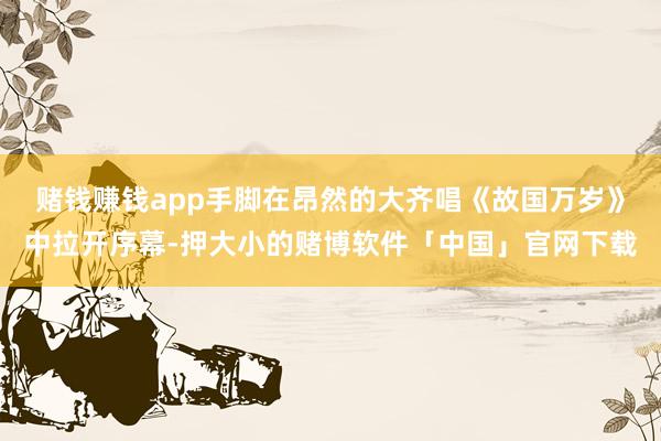 赌钱赚钱app手脚在昂然的大齐唱《故国万岁》中拉开序幕-押大小的赌博软件「中国」官网下载