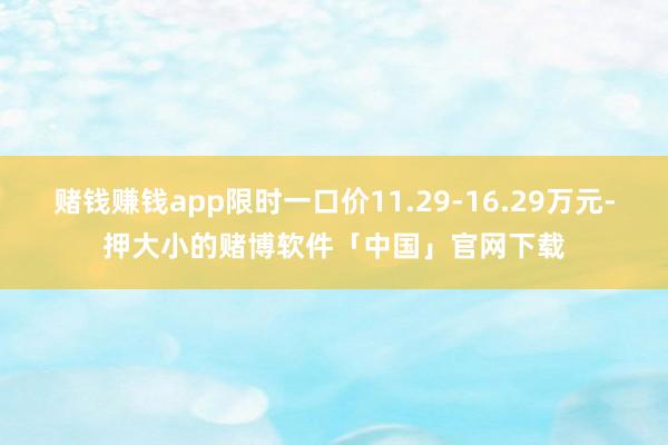 赌钱赚钱app限时一口价11.29-16.29万元-押大小的赌博软件「中国」官网下载