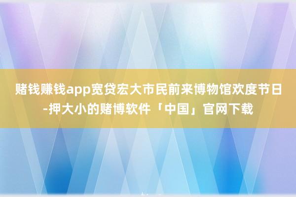 赌钱赚钱app宽贷宏大市民前来博物馆欢度节日-押大小的赌博软件「中国」官网下载