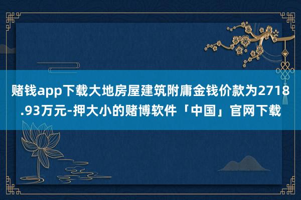 赌钱app下载大地房屋建筑附庸金钱价款为2718.93万元-押大小的赌博软件「中国」官网下载