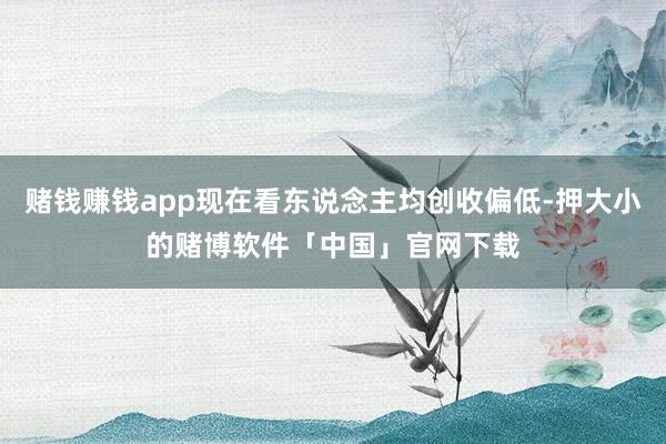 赌钱赚钱app现在看东说念主均创收偏低-押大小的赌博软件「中国」官网下载