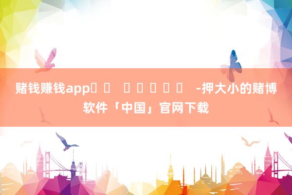 赌钱赚钱app		  					  -押大小的赌博软件「中国」官网下载