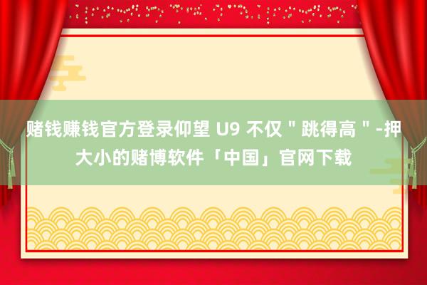 赌钱赚钱官方登录仰望 U9 不仅＂跳得高＂-押大小的赌博软件「中国」官网下载