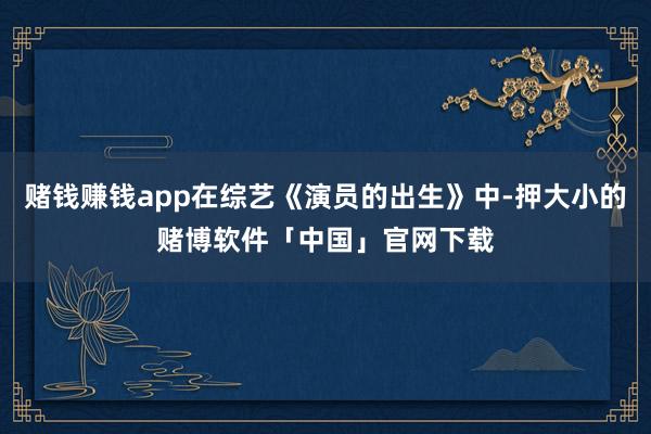 赌钱赚钱app在综艺《演员的出生》中-押大小的赌博软件「中国」官网下载
