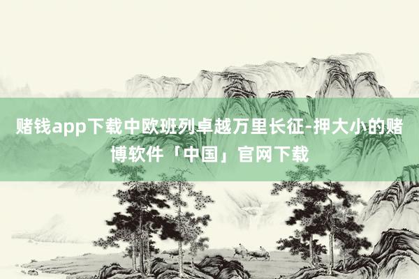 赌钱app下载中欧班列卓越万里长征-押大小的赌博软件「中国」官网下载