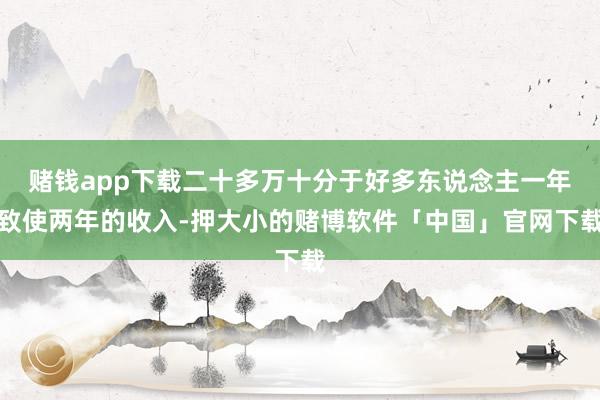 赌钱app下载二十多万十分于好多东说念主一年致使两年的收入-押大小的赌博软件「中国」官网下载