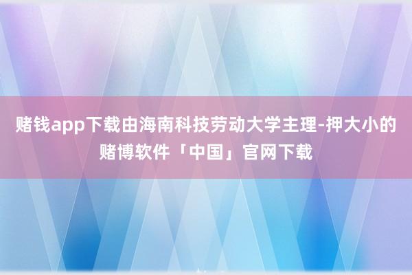 赌钱app下载由海南科技劳动大学主理-押大小的赌博软件「中国」官网下载