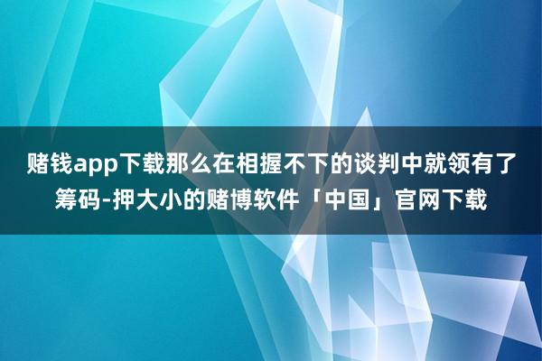 赌钱app下载那么在相握不下的谈判中就领有了筹码-押大小的赌博软件「中国」官网下载