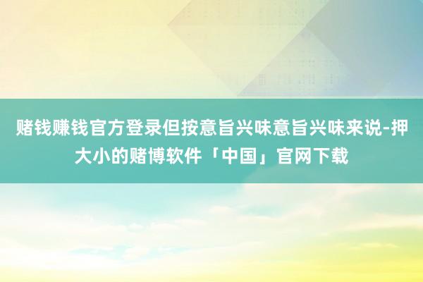 赌钱赚钱官方登录但按意旨兴味意旨兴味来说-押大小的赌博软件「中国」官网下载