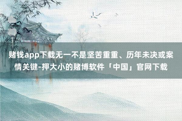 赌钱app下载无一不是坚苦重重、历年未决或案情关键-押大小的赌博软件「中国」官网下载