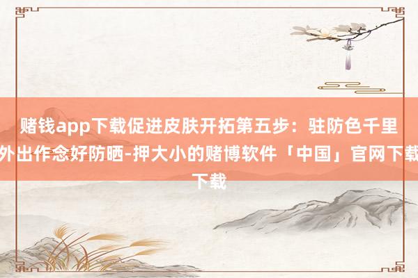赌钱app下载促进皮肤开拓第五步：驻防色千里外出作念好防晒-押大小的赌博软件「中国」官网下载