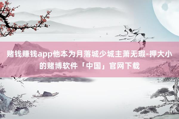 赌钱赚钱app他本为月落城少城主萧无瑕-押大小的赌博软件「中国」官网下载