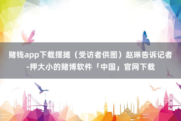 赌钱app下载摆摊(受访者供图)赵琳告诉记者-押大小的赌博软件「中国」官网下载