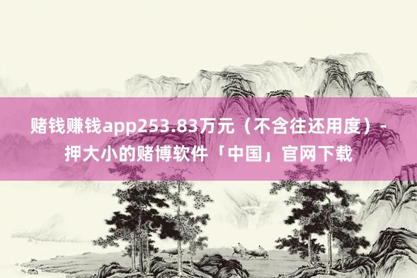 赌钱赚钱app253.83万元（不含往还用度）-押大小的赌博软件「中国」官网下载