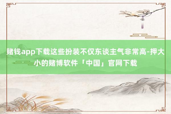 赌钱app下载这些扮装不仅东谈主气非常高-押大小的赌博软件「中国」官网下载