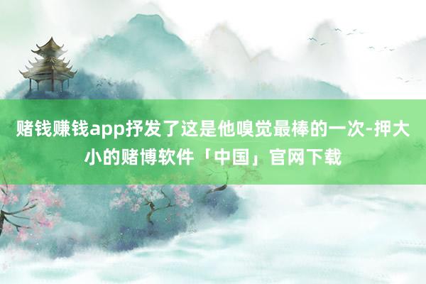 赌钱赚钱app抒发了这是他嗅觉最棒的一次-押大小的赌博软件「中国」官网下载