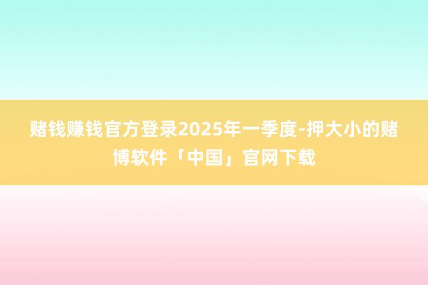 赌钱赚钱官方登录　　2025年一季度-押大小的赌博软件「中国」官网下载