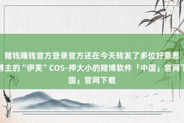 赌钱赚钱官方登录官方还在今天转发了多位好意思女博主的“伊芙”COS-押大小的赌博软件「中国」官网下载