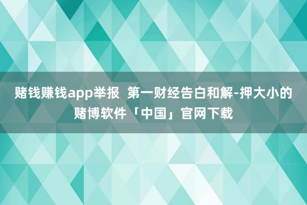 赌钱赚钱app举报  第一财经告白和解-押大小的赌博软件「中国」官网下载