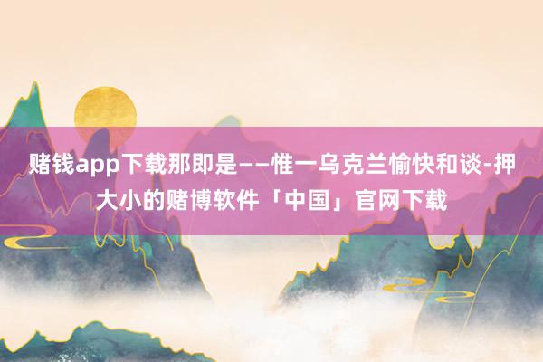 赌钱app下载那即是——惟一乌克兰愉快和谈-押大小的赌博软件「中国」官网下载