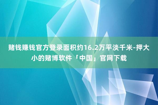 赌钱赚钱官方登录面积约16.2万平淡千米-押大小的赌博软件「中国」官网下载