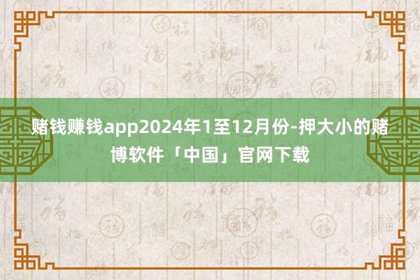 赌钱赚钱app　　2024年1至12月份-押大小的赌博软件「中国」官网下载