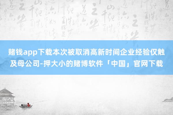 赌钱app下载本次被取消高新时间企业经验仅触及母公司-押大小的赌博软件「中国」官网下载