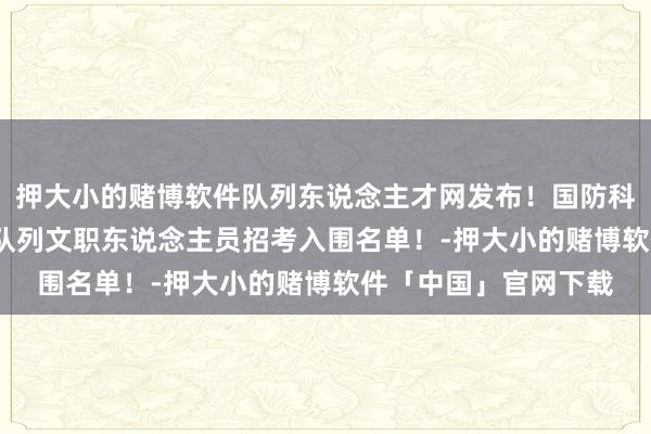 押大小的赌博软件队列东说念主才网发布！国防科技大学发布2025年队列文职东说念主员招考入围名单！-押大小的赌博软件「中国」官网下载