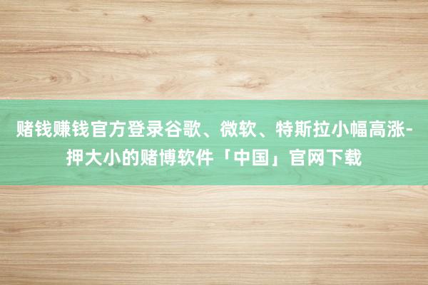赌钱赚钱官方登录谷歌、微软、特斯拉小幅高涨-押大小的赌博软件「中国」官网下载