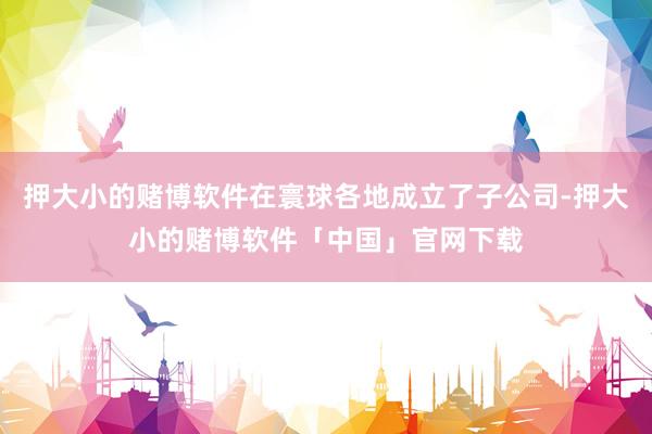 押大小的赌博软件在寰球各地成立了子公司-押大小的赌博软件「中国」官网下载