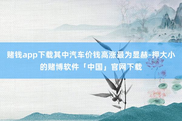 赌钱app下载其中汽车价钱高涨最为显赫-押大小的赌博软件「中国」官网下载