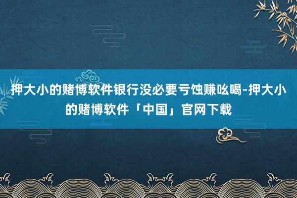押大小的赌博软件银行没必要亏蚀赚吆喝-押大小的赌博软件「中国」官网下载