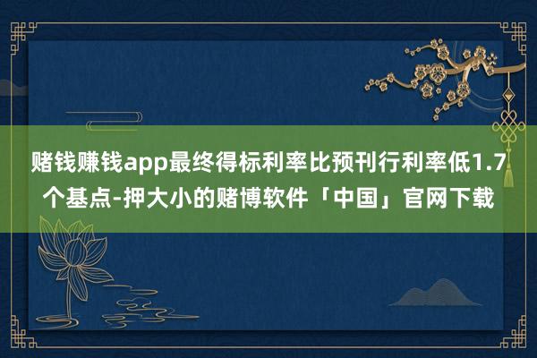 赌钱赚钱app最终得标利率比预刊行利率低1.7个基点-押大小的赌博软件「中国」官网下载
