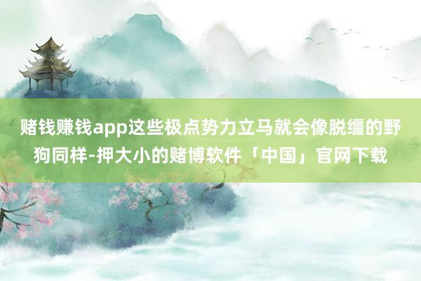 赌钱赚钱app这些极点势力立马就会像脱缰的野狗同样-押大小的赌博软件「中国」官网下载