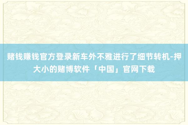 赌钱赚钱官方登录新车外不雅进行了细节转机-押大小的赌博软件「中国」官网下载