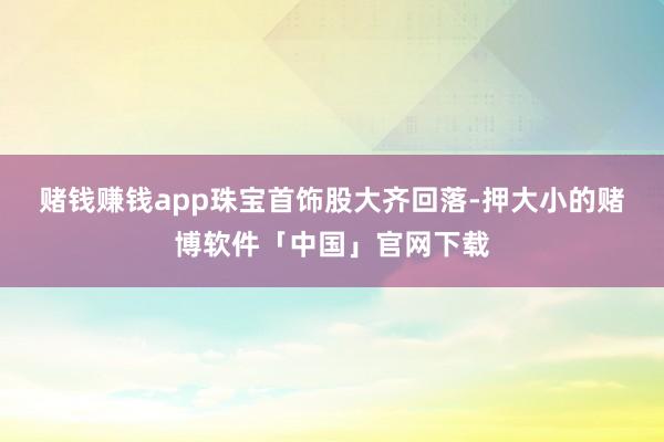 赌钱赚钱app　　珠宝首饰股大齐回落-押大小的赌博软件「中国」官网下载